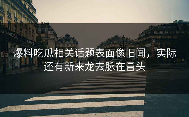 爆料吃瓜相关话题表面像旧闻，实际还有新来龙去脉在冒头