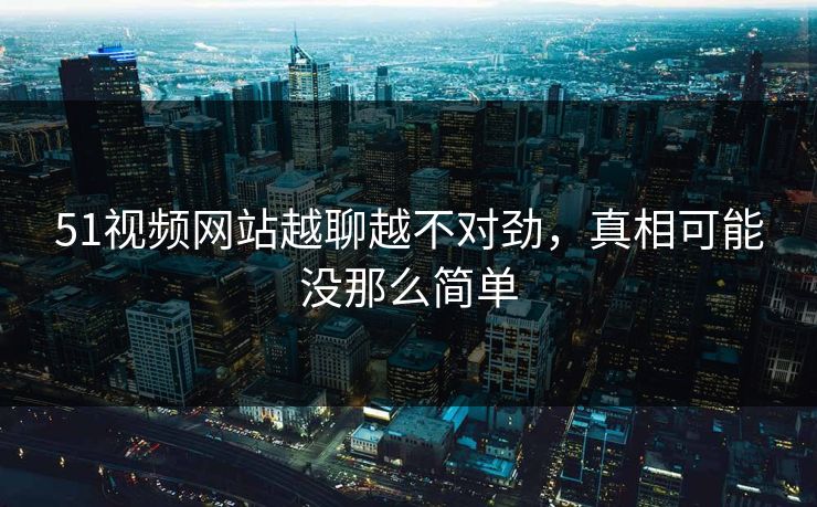 51视频网站越聊越不对劲，真相可能没那么简单