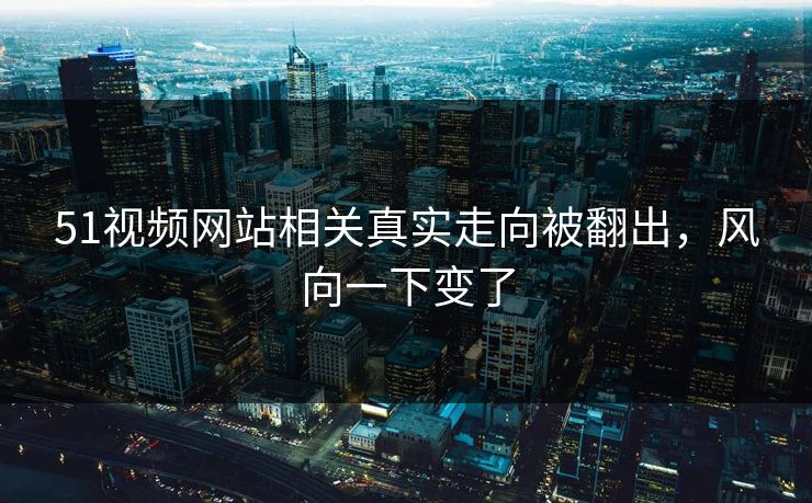 51视频网站相关真实走向被翻出，风向一下变了