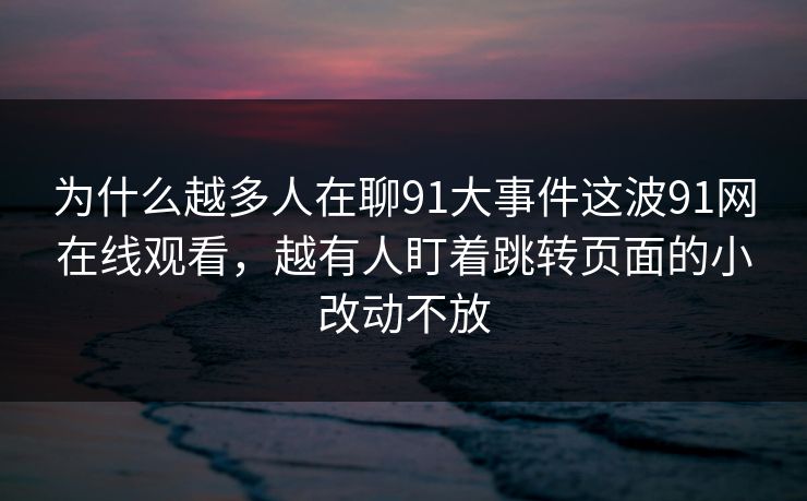 为什么越多人在聊91大事件这波91网在线观看，越有人盯着跳转页面的小改动不放