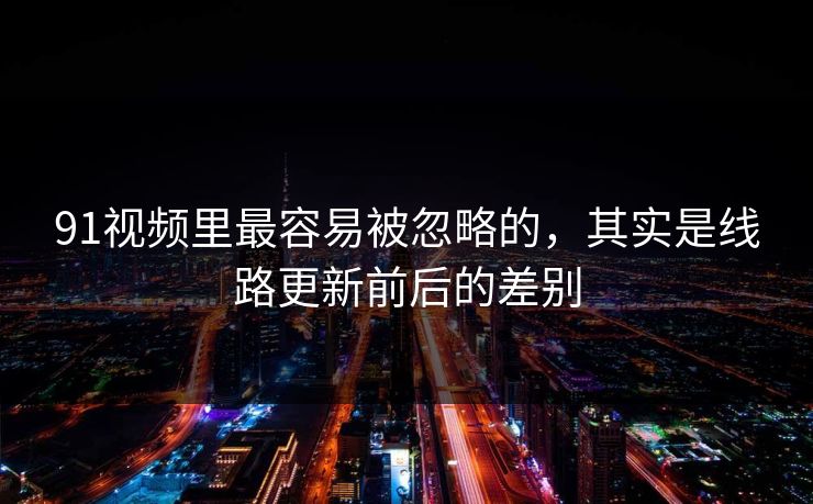 91视频里最容易被忽略的，其实是线路更新前后的差别