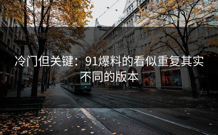 冷门但关键:91爆料的看似重复其实不同的版本 冷门但关键:91爆料的看似重复其实不同的版本