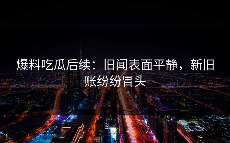爆料吃瓜后续：旧闻表面平静，新旧账纷纷冒头
