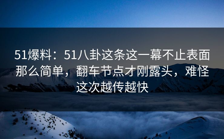 51爆料：51八卦这条这一幕不止表面那么简单，翻车节点才刚露头，难怪这次越传越快