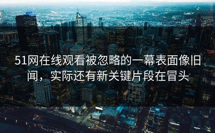 51网在线观看被忽略的一幕表面像旧闻，实际还有新关键片段在冒头