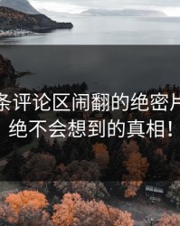 揭秘那条评论区闹翻的绝密片段：你绝不会想到的真相！