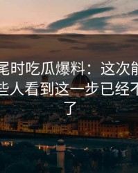临近收尾时吃瓜爆料：这次能否圆回来，有些人看到这一步已经不敢说话了