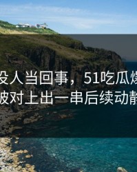 刚开始没人当回事，51吃瓜爆料这波被对上出一串后续动静