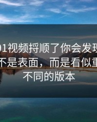 真把新91视频捋顺了你会发现，最有东西的不是表面，而是看似重复其实不同的版本