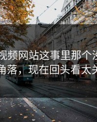关于51视频网站这事里那个没人细看的角落，现在回头看太关键