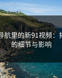 91网址导航里的新91视频：揭秘背后的细节与影响