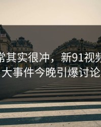 看似平常其实很冲，新91视频这波91大事件今晚引爆讨论