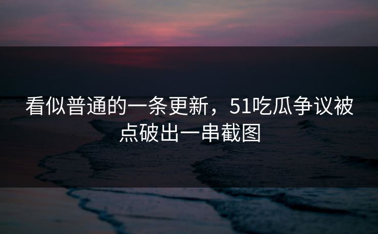看似普通的一条更新，51吃瓜争议被点破出一串截图