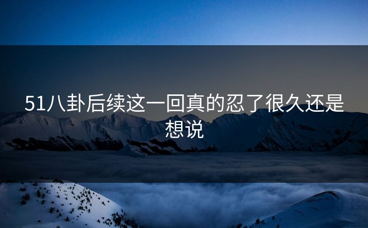 51八卦后续这一回真的忍了很久还是想说