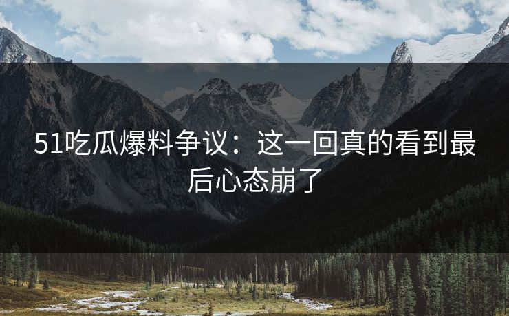 51吃瓜爆料争议：这一回真的看到最后心态崩了
