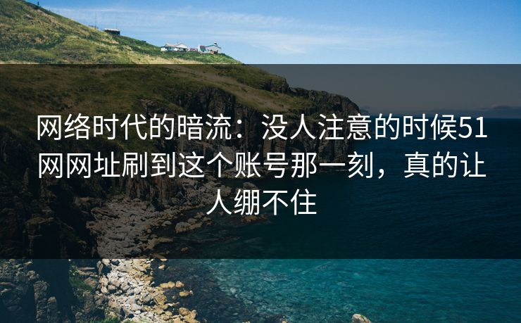 网络时代的暗流：没人注意的时候51网网址刷到这个账号那一刻，真的让人绷不住
