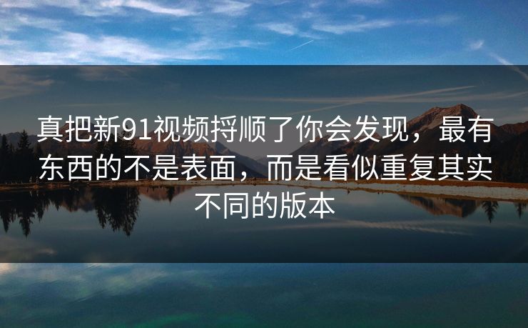 真把新91视频捋顺了你会发现，最有东西的不是表面，而是看似重复其实不同的版本