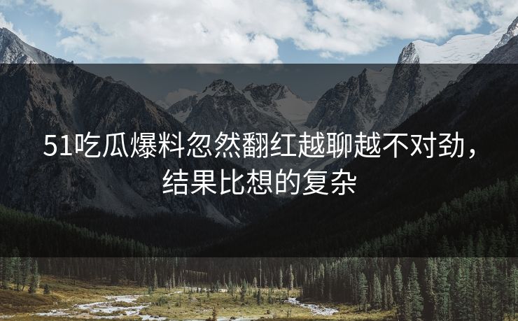 51吃瓜爆料忽然翻红越聊越不对劲，结果比想的复杂