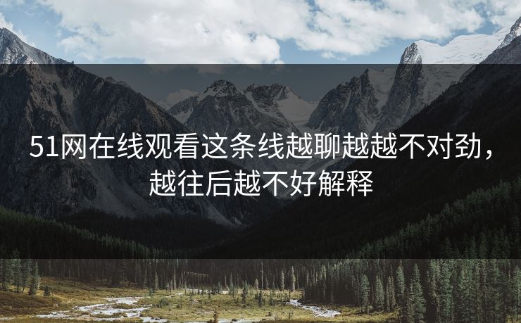 51网在线观看这条线越聊越越不对劲，越往后越不好解释