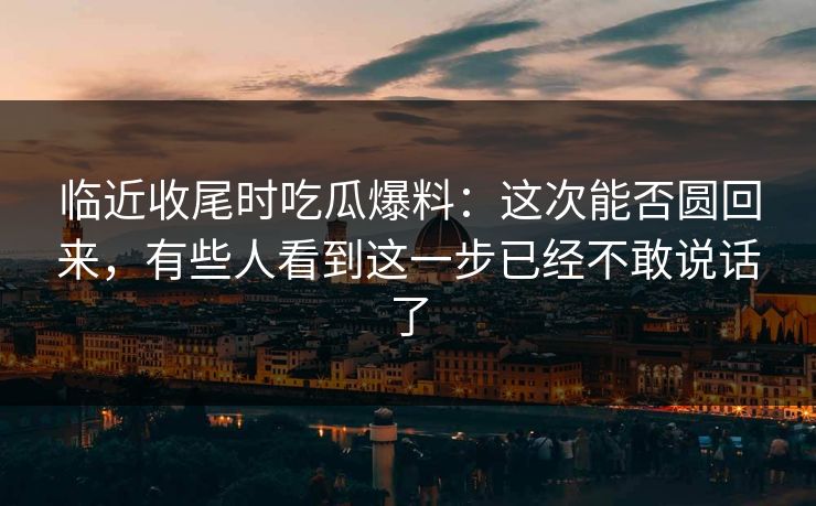 临近收尾时吃瓜爆料：这次能否圆回来，有些人看到这一步已经不敢说话了