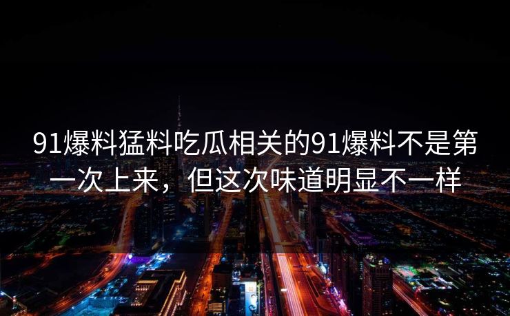 91爆料猛料吃瓜相关的91爆料不是第一次上来,但这次味道明显不一样 91爆料猛料吃瓜相关的91爆料不是第一次上来,但这次味道明显不一样