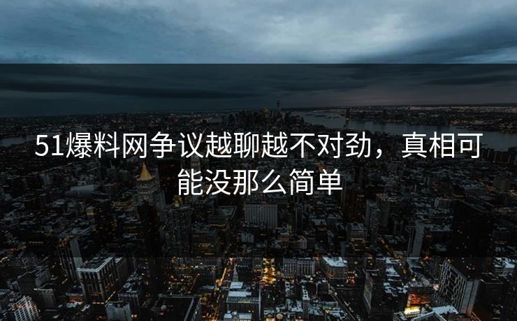 51爆料网争议越聊越不对劲，真相可能没那么简单