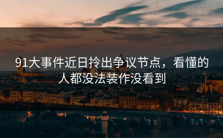 91大事件近日拎出争议节点，看懂的人都没法装作没看到