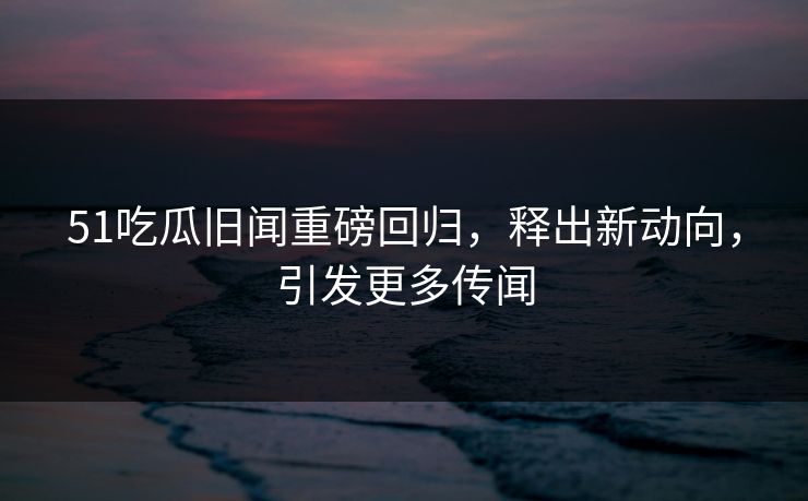 51吃瓜旧闻重磅回归，释出新动向，引发更多传闻