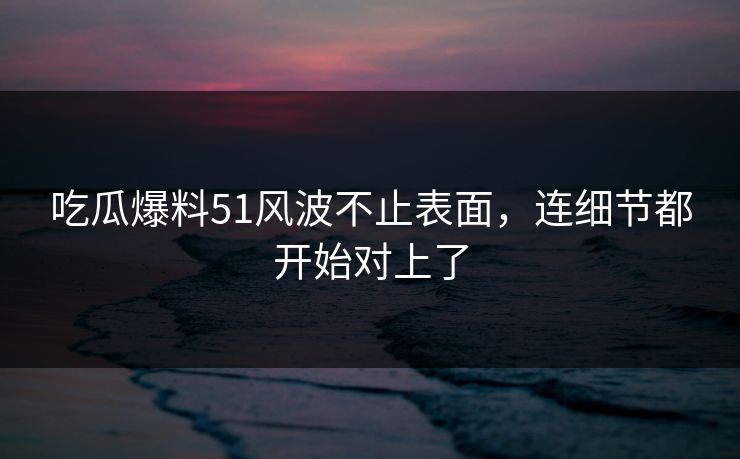 吃瓜爆料51风波不止表面，连细节都开始对上了