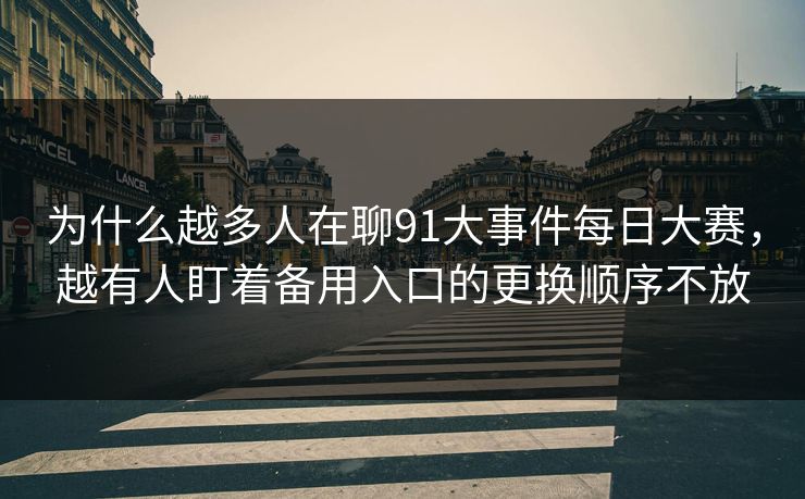 为什么越多人在聊91大事件每日大赛，越有人盯着备用入口的更换顺序不放