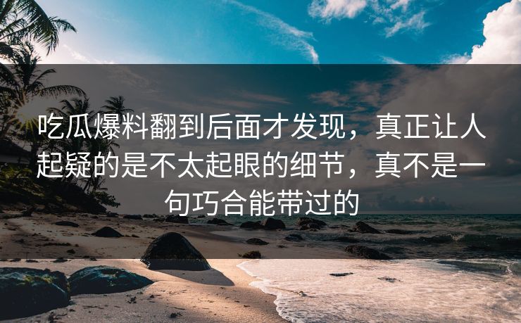 吃瓜爆料翻到后面才发现，真正让人起疑的是不太起眼的细节，真不是一句巧合能带过的