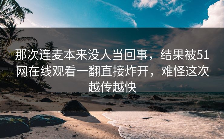 那次连麦本来没人当回事，结果被51网在线观看一翻直接炸开，难怪这次越传越快
