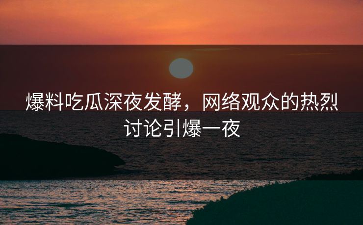 爆料吃瓜深夜发酵,网络观众的热烈讨论引爆一夜 爆料吃瓜深夜发酵,网络观众的热烈讨论引爆一夜
