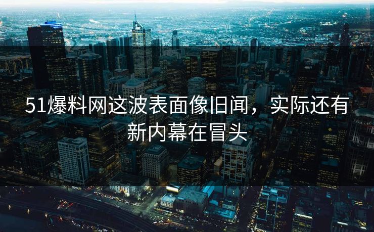51爆料网这波表面像旧闻，实际还有新内幕在冒头
