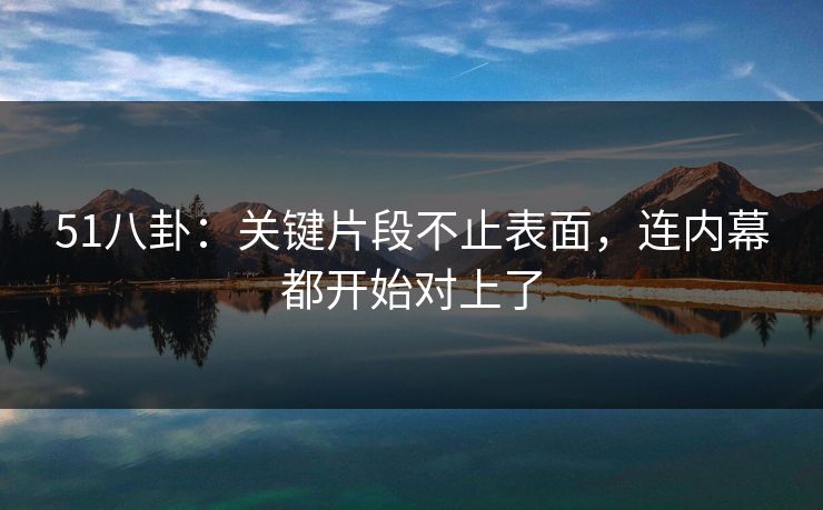 51八卦：关键片段不止表面，连内幕都开始对上了
