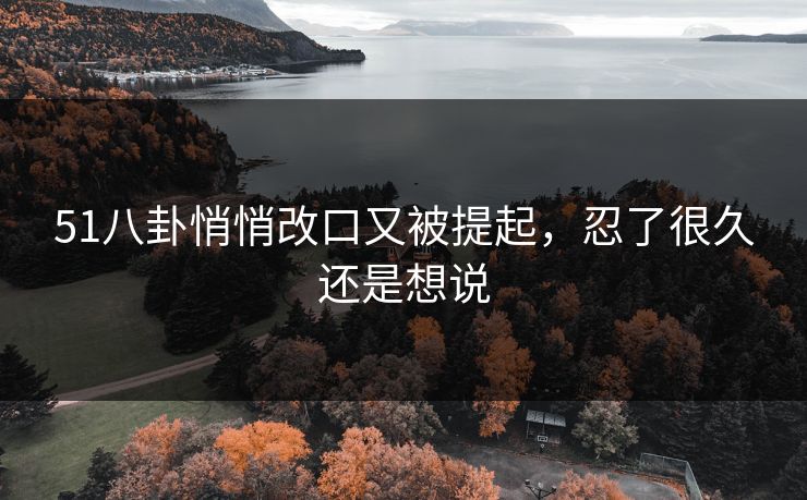 51八卦悄悄改口又被提起，忍了很久还是想说