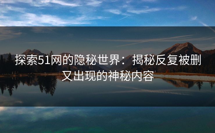 探索51网的隐秘世界：揭秘反复被删又出现的神秘内容