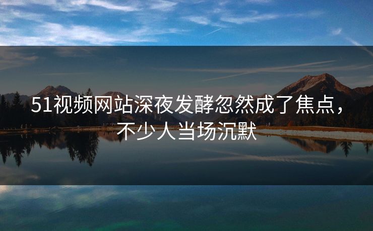 51视频网站深夜发酵忽然成了焦点，不少人当场沉默