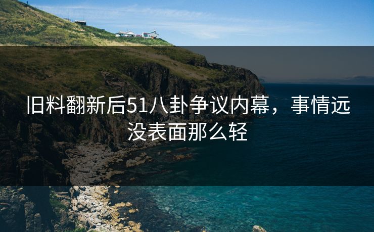 旧料翻新后51八卦争议内幕，事情远没表面那么轻