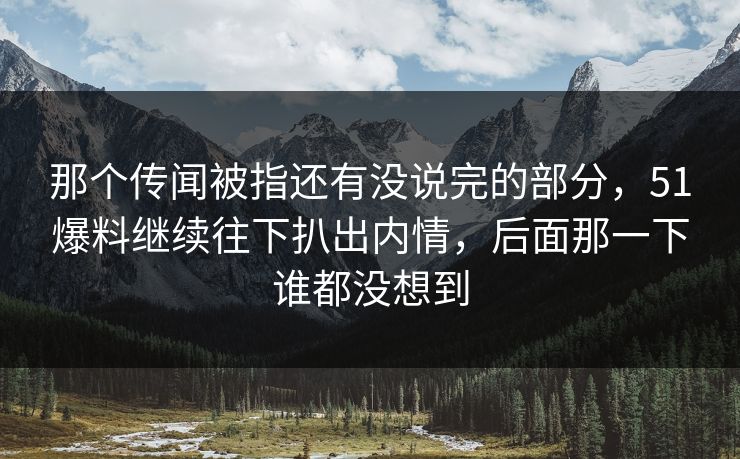 那个传闻被指还有没说完的部分，51爆料继续往下扒出内情，后面那一下谁都没想到