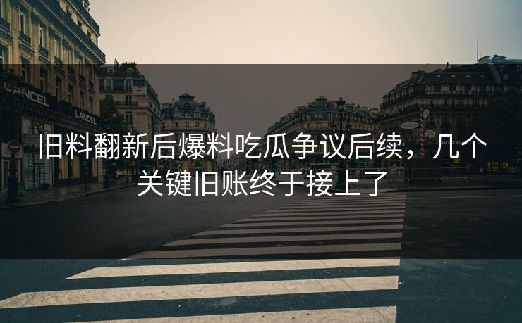 旧料翻新后爆料吃瓜争议后续，几个关键旧账终于接上了