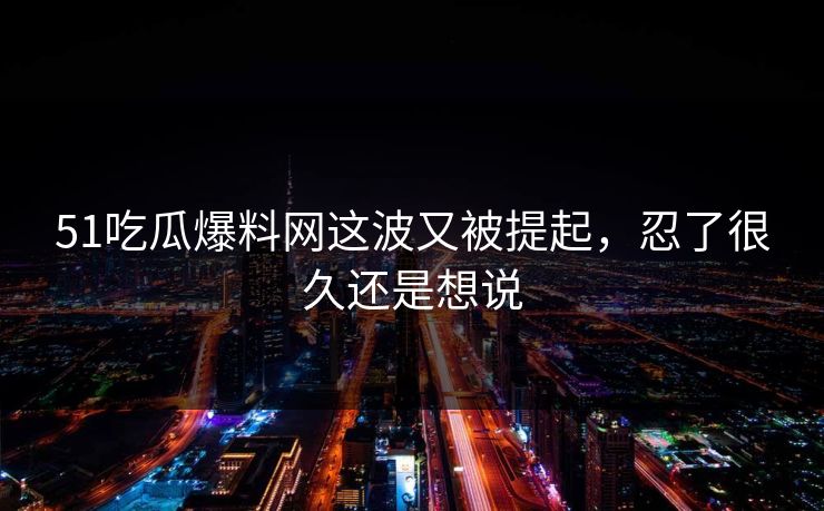 51吃瓜爆料网这波又被提起，忍了很久还是想说