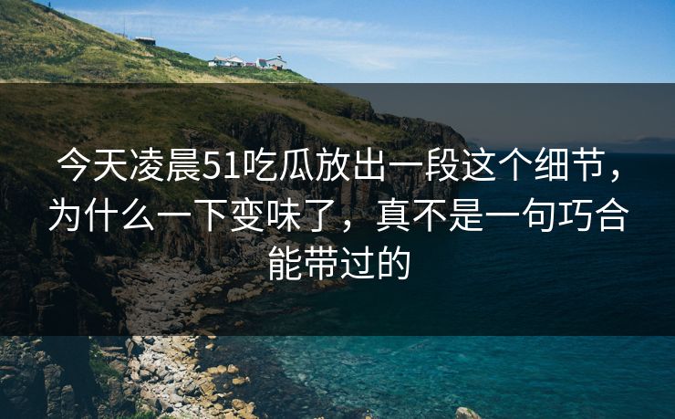 今天凌晨51吃瓜放出一段这个细节，为什么一下变味了，真不是一句巧合能带过的