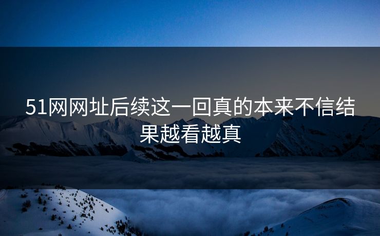 51网网址后续这一回真的本来不信结果越看越真