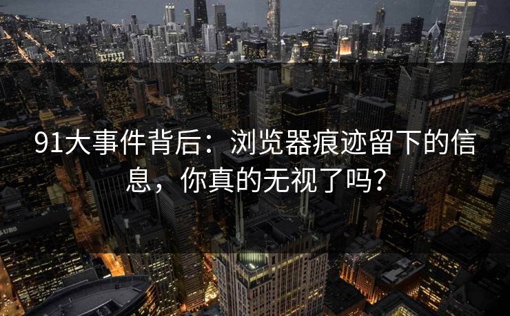 91大事件背后：浏览器痕迹留下的信息，你真的无视了吗？