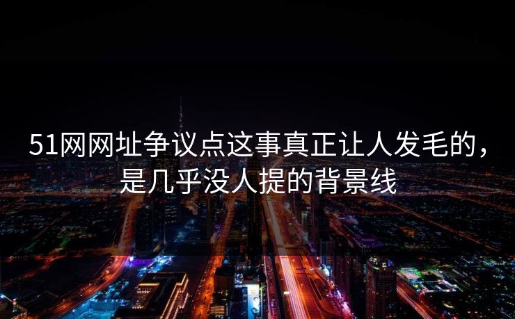 51网网址争议点这事真正让人发毛的，是几乎没人提的背景线