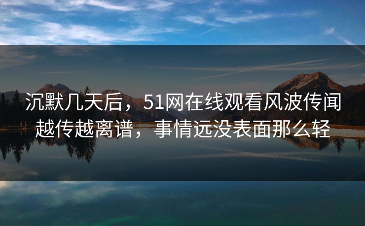 沉默几天后，51网在线观看风波传闻越传越离谱，事情远没表面那么轻