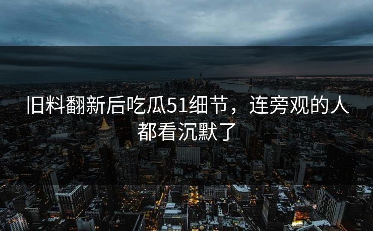 旧料翻新后吃瓜51细节，连旁观的人都看沉默了