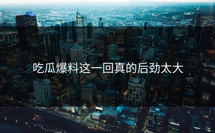 吃瓜爆料这一回真的后劲太大