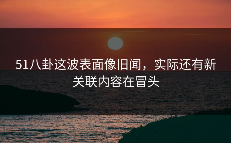 51八卦这波表面像旧闻，实际还有新关联内容在冒头